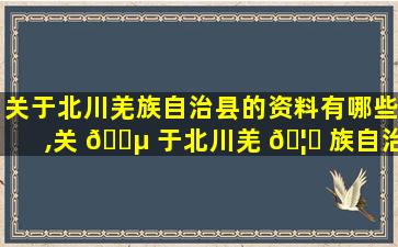 关于北川羌族自治县的资料有哪些,关 🐵 于北川羌 🦆 族自治县的资料有哪些简介